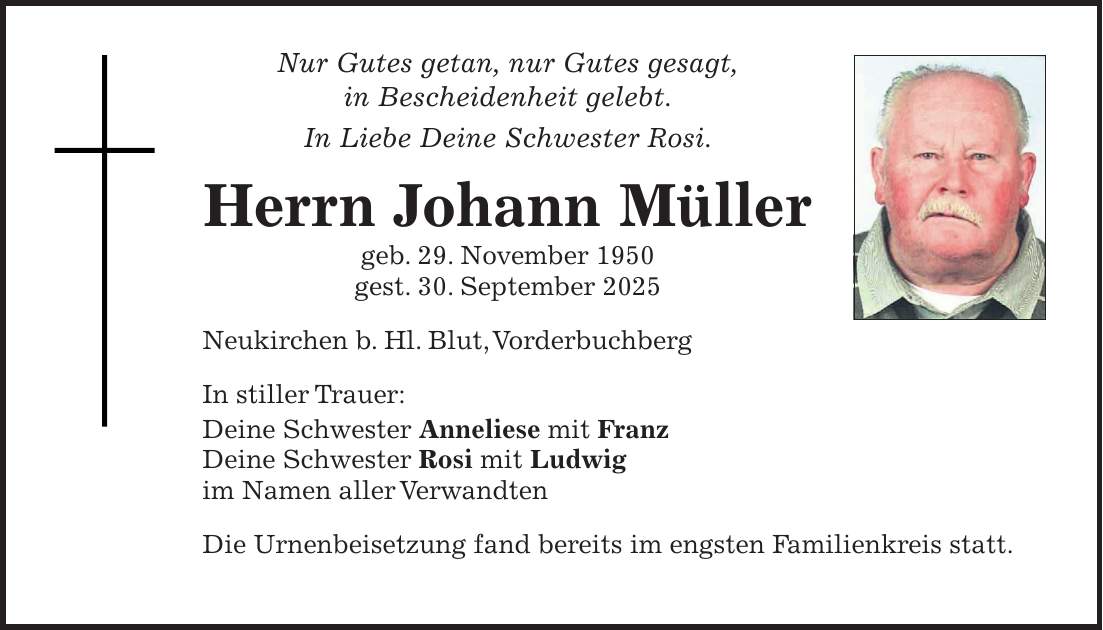 Nur Gutes getan, nur Gutes gesagt, in Bescheidenheit gelebt. In Liebe Deine Schwester Rosi. Herrn Johann Müller geb. 29. November 1950 gest. 30. September 2025 Neukirchen b. Hl. Blut, Vorderbuchberg In stiller Trauer: Deine Schwester Anneliese mit Franz Deine Schwester Rosi mit Ludwig im Namen aller Verwandten Die Urnenbeisetzung fand bereits im engsten Familienkreis statt.