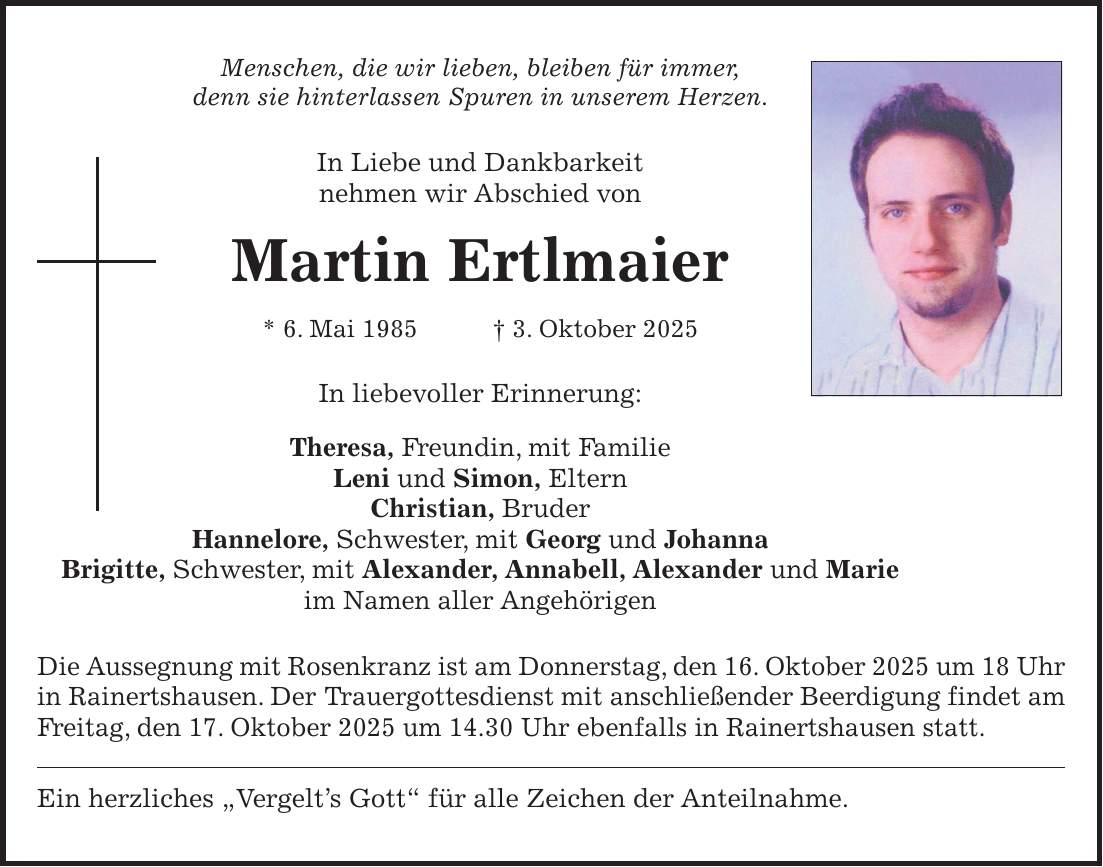 Menschen, die wir lieben, bleiben für immer, denn sie hinterlassen Spuren in unserem Herzen. In Liebe und Dankbarkeit nehmen wir Abschied von Martin Ertlmaier * 6. Mai 1985 + 3. Oktober 2025 In liebevoller Erinnerung: Theresa, Freundin, mit Familie Leni und Simon, Eltern Christian, Bruder Hannelore, Schwester, mit Georg und Johanna Brigitte, Schwester, mit Alexander, Annabell, Alexander und Marie im Namen aller Angehörigen Die Aussegnung mit Rosenkranz ist am Donnerstag, den 16. Oktober 2025 um 18 Uhr in Rainertshausen. Der Trauergottesdienst mit anschließender Beerdigung findet am Freitag, den 17. Oktober 2025 um 14.30 Uhr ebenfalls in Rainertshausen statt. Ein herzliches 'Vergelt's Gott' für alle Zeichen der Anteilnahme.