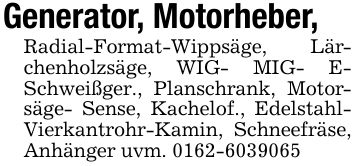Generator, Motorheber,Radial-Format-Wippsäge, Lärchenholzsäge, WIG- MIG- E- Schweißger., Planschrank, Motorsäge- Sense, Kachelof., Edelstahl-Vierkantrohr-Kamin, Schneefräse, Anhänger uvm. ***