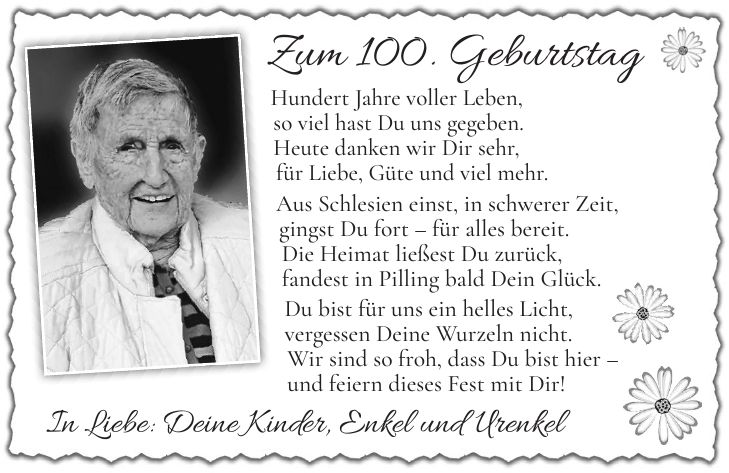 Zum 100. Geburtstag Hundert Jahre voller Leben, so viel hast Du uns gegeben. Heute danken wir Dir sehr, für Liebe, Güte und viel mehr. Aus Schlesien einst, in schwerer Zeit, gingst Du fort - für alles bereit. Die Heimat ließest Du zurück, fandest in Pilling bald Dein Glück. Du bist für uns ein helles Licht, vergessen Deine Wurzeln nicht. Wir sind so froh, dass Du bist hier - und feiern dieses Fest mit Dir!In Liebe: Deine Kinder, Enkel und Urenkel