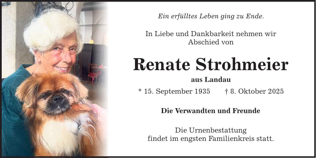 Ein erfülltes Leben ging zu Ende. In Liebe und Dankbarkeit nehmen wir Abschied von Renate Strohmeier aus Landau * 15. September 1935 _ 8. Oktober 2025 Die Verwandten und Freunde Die Urnenbestattung findet im engsten Familienkreis statt.