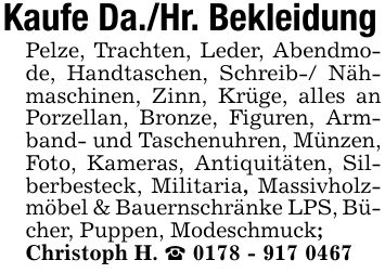 Kaufe Da./Hr. BekleidungPelze, Trachten, Leder, Abendmode, Handtaschen, Schreib-/ Nähmaschinen, Zinn, Krüge, alles an Porzellan, Bronze, Figuren, Armband- und Taschenuhren, Münzen, Foto, Kameras, Antiquitäten, Silberbesteck, Militaria, Massivholzmöbel & Bauernschränke LPS, Bücher, Puppen, Modeschmuck;Christoph H. _ ***