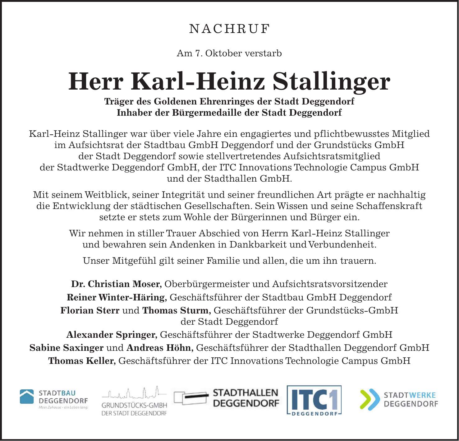 Nachruf Am 7. Oktober verstarb Herr Karl-Heinz Stallinger Träger des Goldenen Ehrenringes der Stadt Deggendorf Inhaber der Bürgermedaille der Stadt Deggendorf Karl-Heinz Stallinger war über viele Jahre ein engagiertes und pflichtbewusstes Mitglied im Aufsichtsrat der Stadtbau GmbH Deggendorf und der Grundstücks GmbH der Stadt Deggendorf sowie stellvertretendes Aufsichtsratsmitglied der Stadtwerke Deggendorf GmbH, der ITC Innovations Technologie Campus GmbH und der Stadthallen GmbH. Mit seinem Weitblick, seiner Integrität und seiner freundlichen Art prägte er nachhaltig die Entwicklung der städtischen Gesellschaften. Sein Wissen und seine Schaffenskraft setzte er stets zum Wohle der Bürgerinnen und Bürger ein. Wir nehmen in stiller Trauer Abschied von Herrn Karl-Heinz Stallinger und bewahren sein Andenken in Dankbarkeit und Verbundenheit. Unser Mitgefühl gilt seiner Familie und allen, die um ihn trauern. Dr. Christian Moser, Oberbürgermeister und Aufsichtsratsvorsitzender Reiner Winter-Häring, Geschäftsführer der Stadtbau GmbH Deggendorf Florian Sterr und Thomas Sturm, Geschäftsführer der Grundstücks-GmbH der Stadt Deggendorf Alexander Springer, Geschäftsführer der Stadtwerke Deggendorf GmbH Sabine Saxinger und Andreas Höhn, Geschäftsführer der Stadthallen Deggendorf GmbH Thomas Keller, Geschäftsführer der ITC Innovations Technologie Campus GmbH