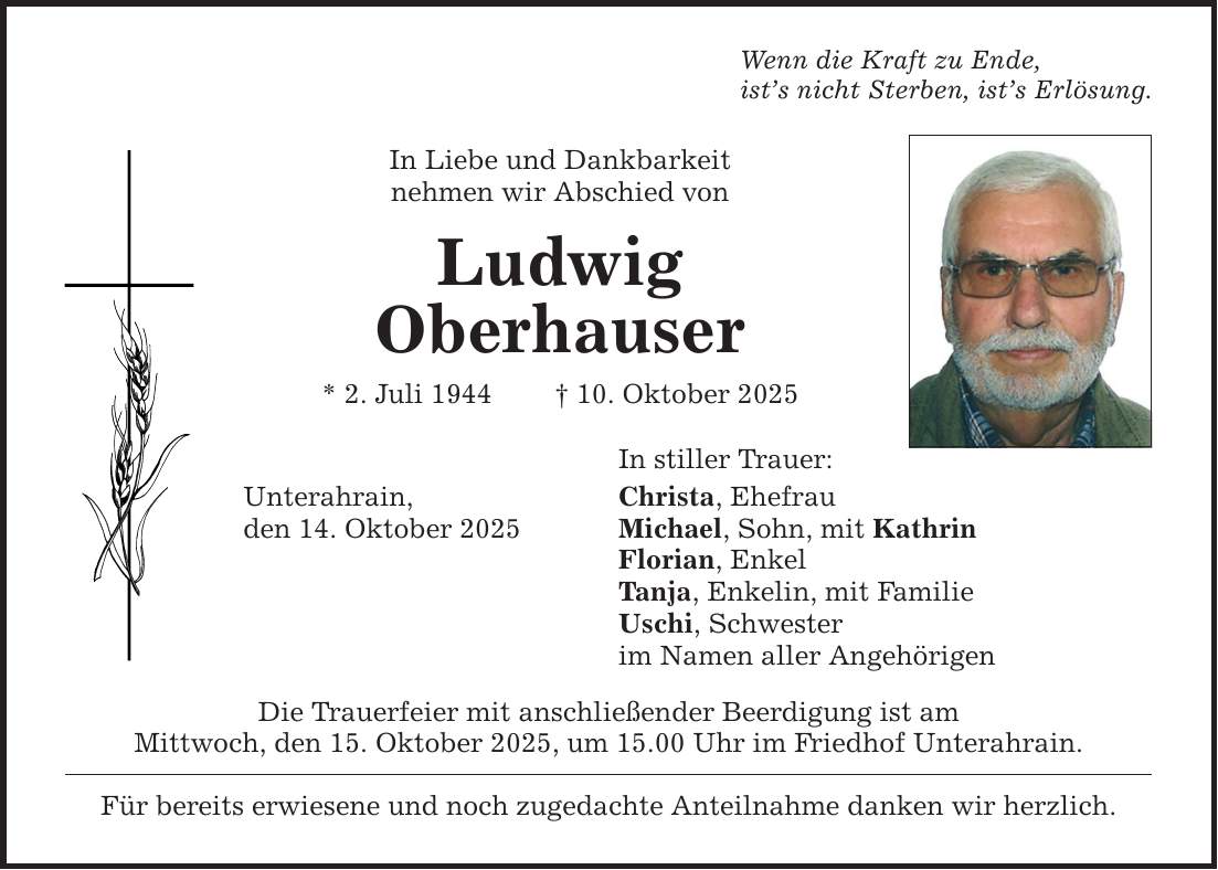 Wenn die Kraft zu Ende, ist's nicht Sterben, ist's Erlösung. In Liebe und Dankbarkeit nehmen wir Abschied von Ludwig Oberhauser * 2. Juli 1944 _ 10. Oktober 2025 In stiller Trauer: Christa, Ehefrau Michael, Sohn, mit Kathrin Florian, Enkel Tanja, Enkelin, mit Familie Uschi, Schwester im Namen aller Angehörigen Unterahrain, den 14. Oktober 2025 Die Trauerfeier mit anschließender Beerdigung ist am Mittwoch, den 15. Oktober 2025, um 15.00 Uhr im Friedhof Unterahrain. Für bereits erwiesene und noch zugedachte Anteilnahme danken wir herzlich.