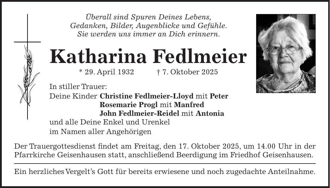 Überall sind Spuren Deines Lebens, Gedanken, Bilder, Augenblicke und Gefühle. Sie werden uns immer an Dich erinnern. Katharina Fedlmeier * 29. April 1932 + 7. Oktober 2025 In stiller Trauer: Deine Kinder Christine Fedlmeier-Lloyd mit Peter Rosemarie Progl mit Manfred John Fedlmeier-Reidel mit Antonia und alle Deine Enkel und Urenkel im Namen aller Angehörigen Der Trauergottesdienst findet am Freitag, den 17. Oktober 2025, um 14.00 Uhr in der Pfarrkirche Geisenhausen statt, anschließend Beerdigung im Friedhof Geisenhausen. Ein herzliches Vergelt's Gott für bereits erwiesene und noch zugedachte Anteilnahme.