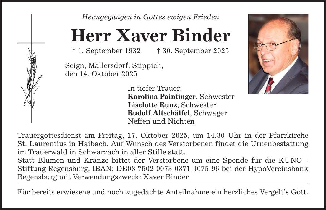 Heimgegangen in Gottes ewigen FriedenHerr Xaver Binder* 1. September 1932 _ 30. September 2025Seign, Mallersdorf, Stippich,den 14. Oktober 2025In tiefer Trauer:Karolina Paintinger, SchwesterLiselotte Runz, SchwesterRudolf Altschäffel, SchwagerNeffen und NichtenTrauergottesdienst am Freitag, 17. Oktober 2025, um 14.30 Uhr in der PfarrkircheSt. Laurentius in Haibach. Auf Wunsch des Verstorbenen findet die Urnenbestattung im Trauerwald in Schwarzach in aller Stille statt.Statt Blumen und Kränze bittet der Verstorbene um eine Spende für die KUNO - Stiftung Regensburg, IBAN: DE*** bei der HypoVereinsbank Regensburg mit Verwendungszweck: Xaver Binder.Für bereits erwiesene und noch zugedachte Anteilnahme ein herzliches Vergelt's Gott.