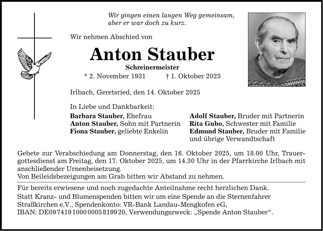 Wir gingen einen langen Weg gemeinsam, aber er war doch zu kurz. Wir nehmen Abschied von Anton Stauber Schreinermeister * 2. November 1931 _ 1. Oktober 2025 Irlbach, Geretsried, den 14. Oktober 2025 In Liebe und Dankbarkeit: Barbara Stauber, Ehefrau Adolf Stauber, Bruder mit Partnerin Anton Stauber, Sohn mit Partnerin Rita Gubo, Schwester mit Familie Fiona Stauber, geliebte Enkelin Edmund Stauber, Bruder mit Familie und übrige Verwandtschaft Gebete zur Verabschiedung am Donnerstag, den 16. Oktober 2025, um 18.00 Uhr, Trauergottesdienst am Freitag, den 17. Oktober 2025, um 14.30 Uhr in der Pfarrkirche Irlbach mit anschließender Urnenbeisetzung. Von Beileidsbezeigungen am Grab bitten wir Abstand zu nehmen. Für bereits erwiesene und noch zugedachte Anteilnahme recht herzlichen Dank. Statt Kranz- und Blumenspenden bitten wir um eine Spende an die Sternenfahrer Straßkirchen e.V., Spendenkonto: VR-Bank Landau-Mengkofen eG, IBAN: DE***, Verwendungszweck: 
