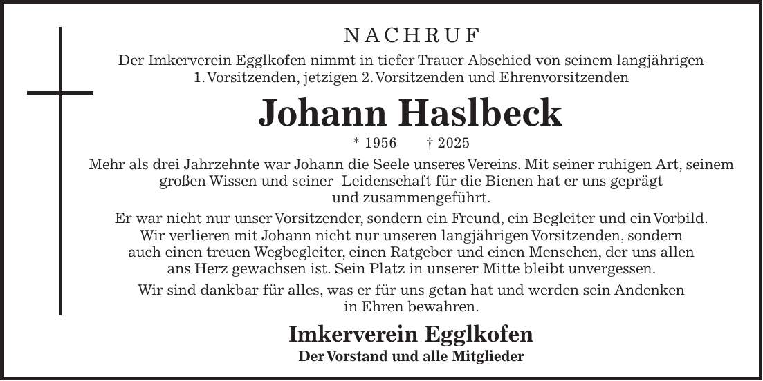 Nachruf Der Imkerverein Egglkofen nimmt in tiefer Trauer Abschied von seinem langjährigen 1. Vorsitzenden, jetzigen 2. Vorsitzenden und Ehrenvorsitzenden Johann Haslbeck * 1956 + 2025 Mehr als drei Jahrzehnte war Johann die Seele unseres Vereins. Mit seiner ruhigen Art, seinem großen Wissen und seiner Leidenschaft für die Bienen hat er uns geprägt und zusammengeführt. Er war nicht nur unser Vorsitzender, sondern ein Freund, ein Begleiter und ein Vorbild. Wir verlieren mit Johann nicht nur unseren langjährigen Vorsitzenden, sondern auch einen treuen Wegbegleiter, einen Ratgeber und einen Menschen, der uns allen ans Herz gewachsen ist. Sein Platz in unserer Mitte bleibt unvergessen. Wir sind dankbar für alles, was er für uns getan hat und werden sein Andenken in Ehren bewahren. Imkerverein Egglkofen Der Vorstand und alle MitgliederNachruf Der Imkerverein Egglkofen nimmt in tiefer Trauer Abschied von seinem langjährigen 1. Vorsitzenden, jetzigen 2. Vorsitzenden und Ehrenvorsitzenden Johann Haslbeck * 1956 + 2025 Mehr als drei Jahrzehnte war Johann die Seele unseres Vereins. Mit seiner ruhigen Art, seinem großen Wissen und seiner Leidenschaft für die Bienen hat er uns geprägt und zusammengeführt. Er war nicht nur unser Vorsitzender, sondern ein Freund, ein Begleiter und ein Vorbild. Wir verlieren mit Johann nicht nur unseren langjährigen Vorsitzenden, sondern auch einen treuen Wegbegleiter, einen Ratgeber und einen Menschen, der uns allen ans Herz gewachsen ist. Sein Platz in unserer Mitte bleibt unvergessen. Wir sind dankbar für alles, was er für uns getan hat und werden sein Andenken in Ehren bewahren. Imkerverein Egglkofen Der Vorstand und alle Mitglieder