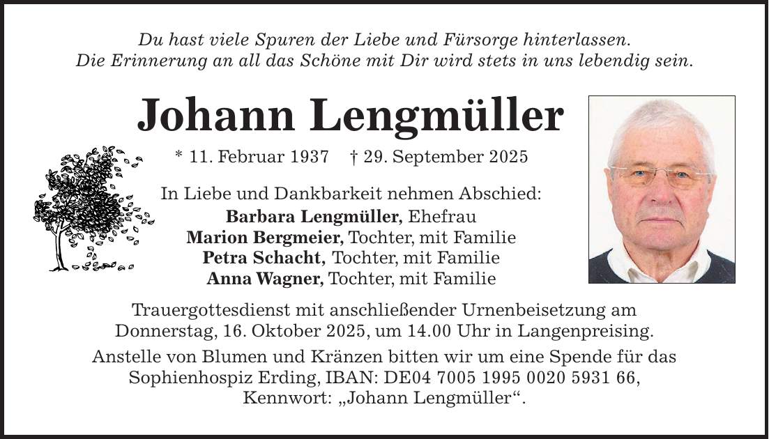 Du hast viele Spuren der Liebe und Fürsorge hinterlassen. Die Erinnerung an all das Schöne mit Dir wird stets in uns lebendig sein. Johann Lengmüller * 11. Februar 1937 + 29. September 2025 In Liebe und Dankbarkeit nehmen Abschied: Barbara Lengmüller, Ehefrau Marion Bergmeier, Tochter, mit Familie Petra Schacht, Tochter, mit Familie Anna Wagner, Tochter, mit Familie Trauergottesdienst mit anschließender Urnenbeisetzung am Donnerstag, 16. Oktober 2025, um 14.00 Uhr in Langenpreising. Anstelle von Blumen und Kränzen bitten wir um eine Spende für das Sophienhospiz Erding, IBAN: DE***, Kennwort: 'Johann Lengmüller'.