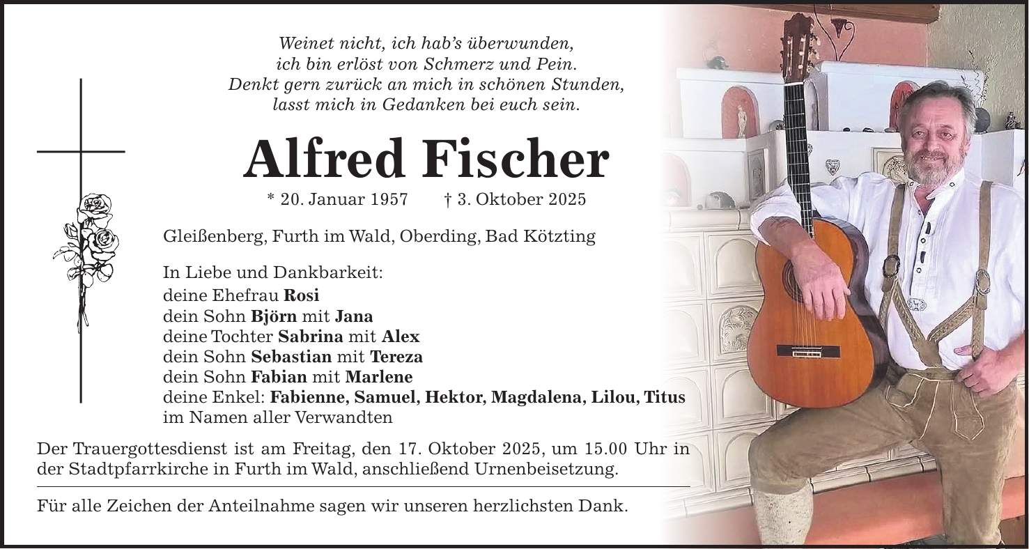 Weinet nicht, ich hab's überwunden, ich bin erlöst von Schmerz und Pein. Denkt gern zurück an mich in schönen Stunden, lasst mich in Gedanken bei euch sein. Alfred Fischer * 20. Januar 1957 + 3. Oktober 2025 Gleißenberg, Furth im Wald, Oberding, Bad Kötzting In Liebe und Dankbarkeit: deine Ehefrau Rosi dein Sohn Björn mit Jana deine Tochter Sabrina mit Alex dein Sohn Sebastian mit Tereza dein Sohn Fabian mit Marlene deine Enkel: Fabienne, Samuel, Hektor, Magdalena, Lilou, Titus im Namen aller Verwandten Der Trauergottesdienst ist am Freitag, den 17. Oktober 2025, um 15.00 Uhr in der Stadtpfarrkirche in Furth im Wald, anschließend Urnenbeisetzung. Für alle Zeichen der Anteilnahme sagen wir unseren herzlichsten Dank.