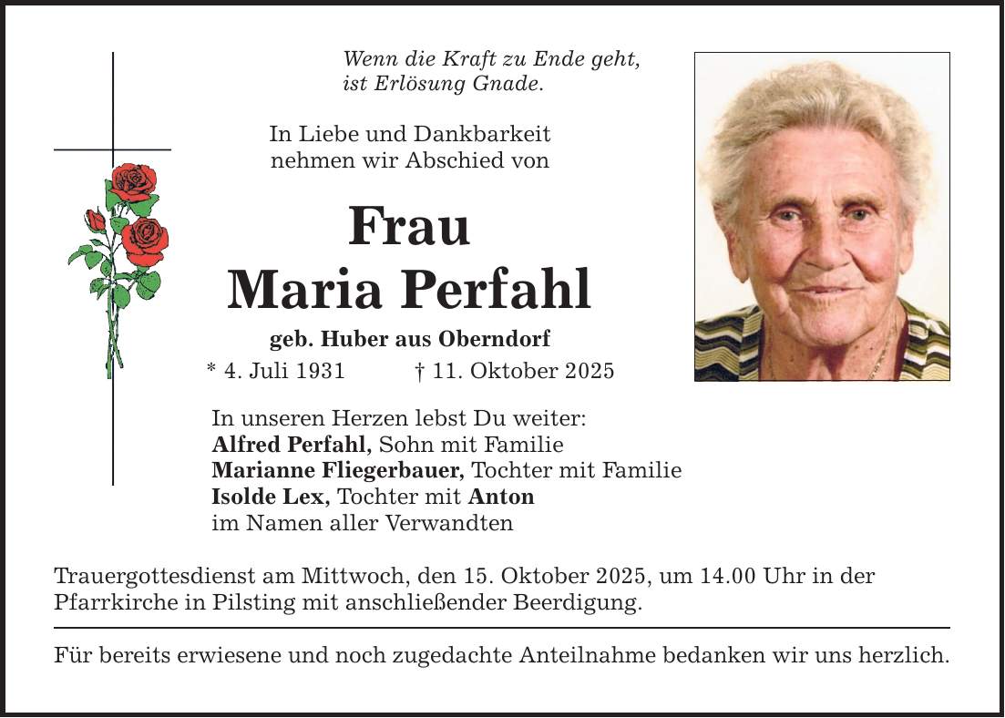 Wenn die Kraft zu Ende geht,ist Erlösung Gnade.In Liebe und Dankbarkeitnehmen wir Abschied von FrauMaria Perfahlgeb. Huber aus Oberndorf* 4. Juli 1931 _ 11. Oktober 2025In unseren Herzen lebst Du weiter: Alfred Perfahl, Sohn mit Familie Marianne Fliegerbauer, Tochter mit Familie Isolde Lex, Tochter mit Anton im Namen aller VerwandtenTrauergottesdienst am Mittwoch, den 15. Oktober 2025, um 14.00 Uhr in derPfarrkirche in Pilsting mit anschließender Beerdigung.Für bereits erwiesene und noch zugedachte Anteilnahme bedanken wir uns herzlich.