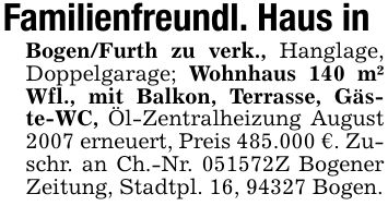Familienfreundl. Haus inBogen/Furth zu verk., Hanglage, Doppelgarage; Wohnhaus 140 m² Wfl., mit Balkon, Terrasse, Gäste-WC, Öl-Zentralheizung August 2007 erneuert, Preis 485.000 €. Zuschr. an Ch.-Nr. ***Z Bogener Zeitung, Stadtpl. 16, 94327 Bogen.