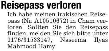 Reisepass verlorenIch habe meinen irakischen Reisepass (Nr. A***) in Cham verloren. Sollten Sie den Reisepass finden, melden Sie sich bitte unter ***, Naseema Ilyas Mahmood Hamy