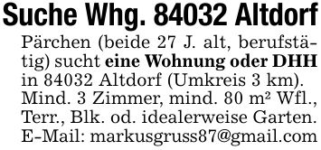 Suche Whg. 84032 AltdorfPärchen (beide 27 J. alt, berufstätig) sucht eine Wohnung oder DHHin 84032 Altdorf (Umkreis 3 km).Mind. 3 Zimmer, mind. 80 m² Wfl., Terr., Blk. od. idealerweise Garten.E-Mail: markusgruss87@gmail.com