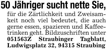 50 Jähriger sucht nette Sie,für die Zärtlichkeit und Zweisamkeit noch viel bedeutet, die auch gerne essen, spazieren und Kaffeetrinken geht. Bildzuschriften unter ***Z Straubinger Tagblatt, Ludwigsplatz 32, 94315 Straubing