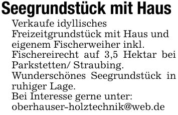 Seegrundstück mit Haus Verkaufe idyllisches Freizeitgrundstück mit Haus und eigenem Fischerweiher inkl. Fischereirecht auf 3,5 Hektar bei Parkstetten/ Straubing. Wunderschönes Seegrundstück in ruhiger Lage. Bei Interesse gerne unter: oberhauser-holztechnik@web.de