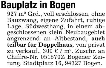 Bauplatz in Bogen 927 m² Grd., voll erschlossen, ohne Bauzwang, eigene Zufahrt, ruhige Lage, Südwesthang, in einem abgeschlossenen klein. Neubaugebiet angrenzend an Altbestand, auch teilbar für Doppelhaus, von privat zu verkauf., 300 € / m². Zuschr. an Chiffre-Nr. ***Z Bogener Zeitung, Stadtplatz 16, 94327 Bogen.