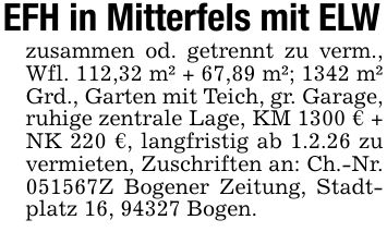EFH in Mitterfels mit ELWzusammen od. getrennt zu verm., Wfl. 112,32 m² + 67,89 m²; 1342 m² Grd., Garten mit Teich, gr. Garage, ruhige zentrale Lage, KM 1300 € + NK 220 €, langfristig ab 1.2.26 zu vermieten, Zuschriften an: Ch.-Nr. ***Z Bogener Zeitung, Stadtplatz 16, 94327 Bogen.