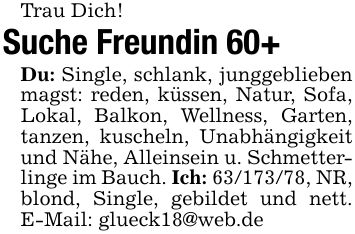 Trau Dich!Suche Freundin 60+Du: Single, schlank, junggeblieben magst: reden, küssen, Natur, Sofa, Lokal, Balkon, Wellness, Garten, tanzen, kuscheln, Unabhängigkeit und Nähe, Alleinsein u. Schmetterlinge im Bauch. Ich: ***, NR, blond, Single, gebildet und nett. E-Mail: glueck18@web.de