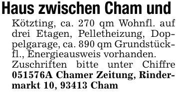 Haus zwischen Cham und Kötzting, ca. 270 qm Wohnfl. auf drei Etagen, Pelletheizung, Doppelgarage, ca. 890 qm Grundstückfl., Energieausweis vorhanden.Zuschriften bitte unter Chiffre ***A Chamer Zeitung, Rindermarkt 10, 93413 Cham