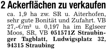 2 Ackerflächen zu verkaufenca. 1,9 ha zw. SR u. Aiterhofen, sehr gute Bonität und Zufahrt. VB 27,-€/m² u. 0,197 ha im Eglseer Moos, SR, VB ***Z Straubinger Tagblatt, Ludwigsplatz 32, 94315 Straubing