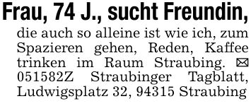 Frau, 74 J., sucht Freundin,die auch so alleine ist wie ich, zum Spazieren gehen, Reden, Kaffee trinken im Raum Straubing. _ ***Z Straubinger Tagblatt, Ludwigsplatz 32, 94315 Straubing
