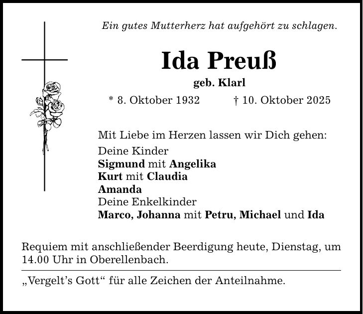 Ein gutes Mutterherz hat aufgehört zu schlagen. Ida Preuß geb. Klarl * 8. Oktober 1932 _ 10. Oktober 2025 Mit Liebe im Herzen lassen wir Dich gehen: Deine Kinder Sigmund mit Angelika Kurt mit Claudia Amanda Deine Enkelkinder Marco, Johanna mit Petru, Michael und Ida Requiem mit anschließender Beerdigung heute, Dienstag, um 14.00 Uhr in Oberellenbach. 