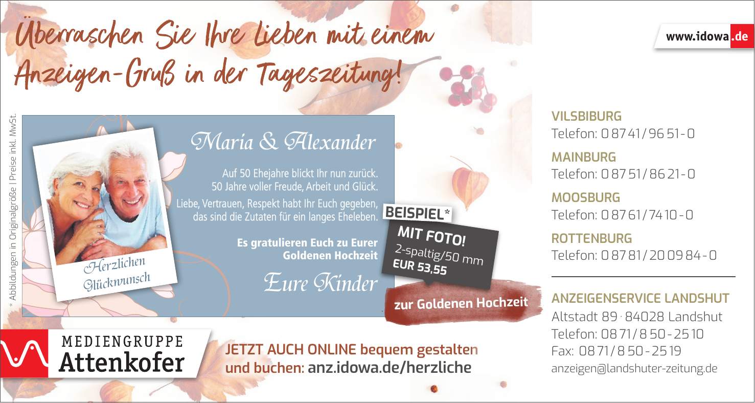 * Abbildungen in Originalgröße | Preise inkl. MwSt.zur Goldenen HochzeitMaria & AlexanderEure KinderJetzt auch online bequem gestalten und buchen: anz.idowa.de/herzlicheAuf 50 Ehejahre blickt Ihr nun zurück. 50 Jahre voller Freude, Arbeit und Glück. Liebe, Vertrauen, Respekt habt Ihr Euch gegeben, das sind die Zutaten für ein langes Eheleben. Es gratulieren Euch zu Eurer Goldenen Hochzeit2-spaltig/50 mm EUR 53,55MIT FOTO!BEISPIEL*Herzlichen GlückwunschVilsbiburg Telefon: *** Mainburg Telefon: *** Moosburg Telefon: *** Rottenburg Telefon: *** Anzeigenservice Landshut Altstadt *** Landshut Telefon: *** Fax: *** anzeigen@landshuter-zeitung.de