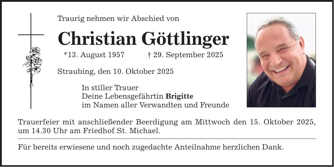 Traurig nehmen wir Abschied von Christian Göttlinger *13. August 1957 _ 29. September 2025 Straubing, den 10. Oktober 2025 In stiller Trauer Deine Lebensgefährtin Brigitte im Namen aller Verwandten und Freunde Trauerfeier mit anschließender Beerdigung am Mittwoch den 15. Oktober 2025, um 14.30 Uhr am Friedhof St. Michael. Für bereits erwiesene und noch zugedachte Anteilnahme herzlichen Dank.