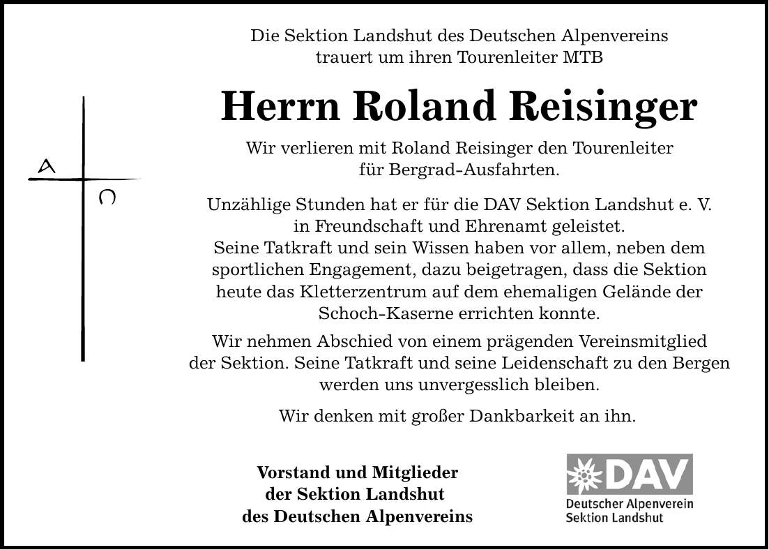 Die Sektion Landshut des Deutschen Alpenvereins trauert um ihren Tourenleiter MTB Herrn Roland Reisinger Wir verlieren mit Roland Reisinger den Tourenleiter für Bergrad-Ausfahrten. Unzählige Stunden hat er für die DAV Sektion Landshut e. V. in Freundschaft und Ehrenamt geleistet. Seine Tatkraft und sein Wissen haben vor allem, neben dem sportlichen Engagement, dazu beigetragen, dass die Sektion heute das Kletterzentrum auf dem ehemaligen Gelände der Schoch-Kaserne errichten konnte. Wir nehmen Abschied von einem prägenden Vereinsmitglied der Sektion. Seine Tatkraft und seine Leidenschaft zu den Bergen werden uns unvergesslich bleiben. Wir denken mit großer Dankbarkeit an ihn. Vorstand und Mitglieder der Sektion Landshut des Deutschen Alpenvereins