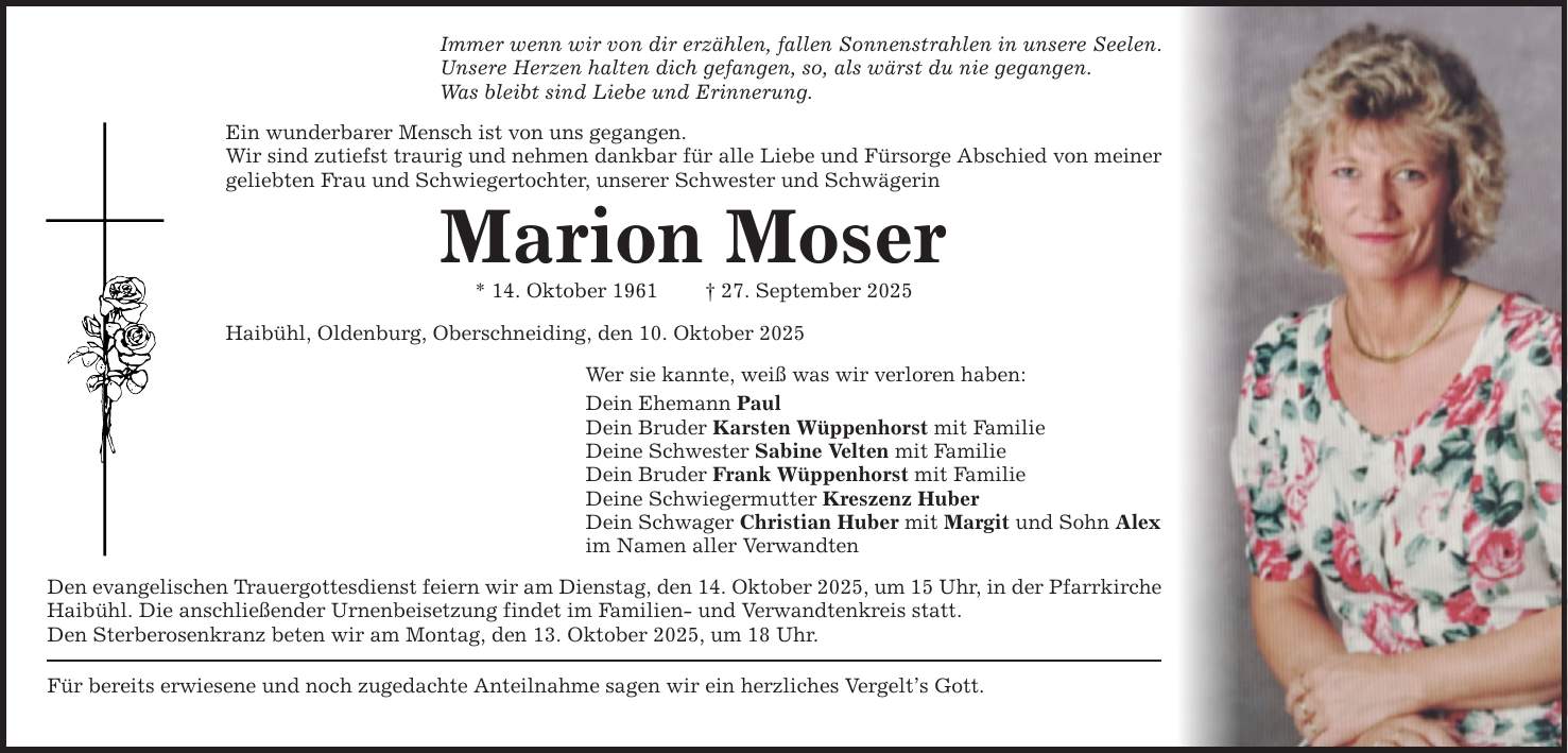Immer wenn wir von dir erzählen, fallen Sonnenstrahlen in unsere Seelen. Unsere Herzen halten dich gefangen, so, als wärst du nie gegangen. Was bleibt sind Liebe und Erinnerung. Ein wunderbarer Mensch ist von uns gegangen. Wir sind zutiefst traurig und nehmen dankbar für alle Liebe und Fürsorge Abschied von meiner geliebten Frau und Schwiegertochter, unserer Schwester und Schwägerin Marion Moser * 14. Oktober 1961 _ 27. September 2025 Haibühl, Oldenburg, Oberschneiding, den 10. Oktober 2025 Für bereits erwiesene und noch zugedachte Anteilnahme sagen wir ein herzliches Vergelt's Gott. Wer sie kannte, weiß was wir verloren haben: Dein Ehemann Paul Dein Bruder Karsten Wüppenhorst mit Familie Deine Schwester Sabine Velten mit Familie Dein Bruder Frank Wüppenhorst mit Familie Deine Schwiegermutter Kreszenz Huber Dein Schwager Christian Huber mit Margit und Sohn Alex im Namen aller Verwandten Den evangelischen Trauergottesdienst feiern wir am Dienstag, den 14. Oktober 2025, um 15 Uhr, in der Pfarrkirche Haibühl. Die anschließender Urnenbeisetzung findet im Familien- und Verwandtenkreis statt. Den Sterberosenkranz beten wir am Montag, den 13. Oktober 2025, um 18 Uhr.