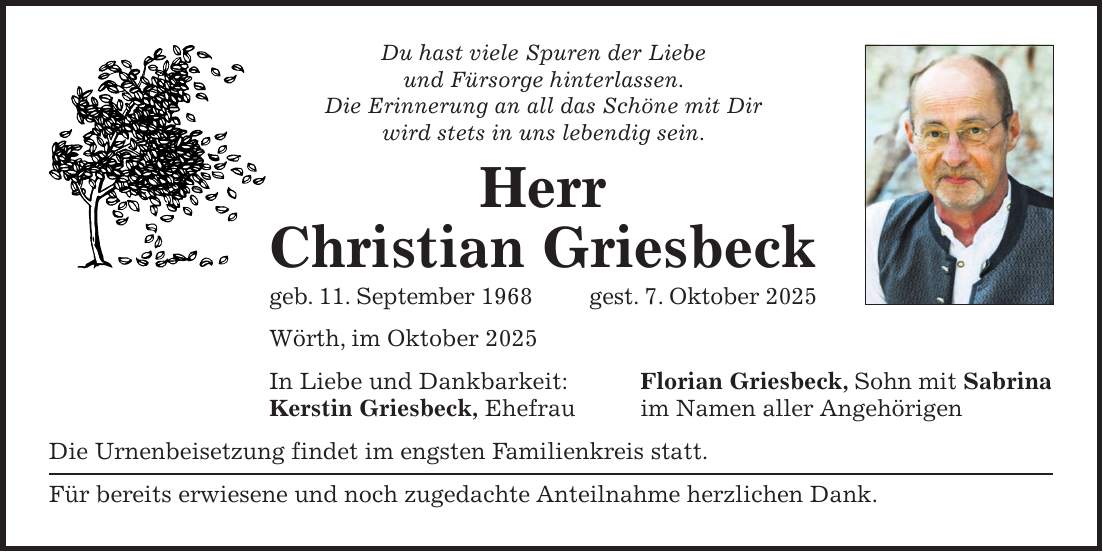 Du hast viele Spuren der Liebe und Fürsorge hinterlassen. Die Erinnerung an all das Schöne mit Dir wird stets in uns lebendig sein. Herr Christian Griesbeck geb. 11. September 1968gest. 7. Oktober 2025 Wörth, im Oktober 2025 In Liebe und Dankbarkeit: Florian Griesbeck, Sohn mit Sabrina Kerstin Griesbeck, Ehefrau im Namen aller Angehörigen Die Urnenbeisetzung findet im engsten Familienkreis statt. Für bereits erwiesene und noch zugedachte Anteilnahme herzlichen Dank.