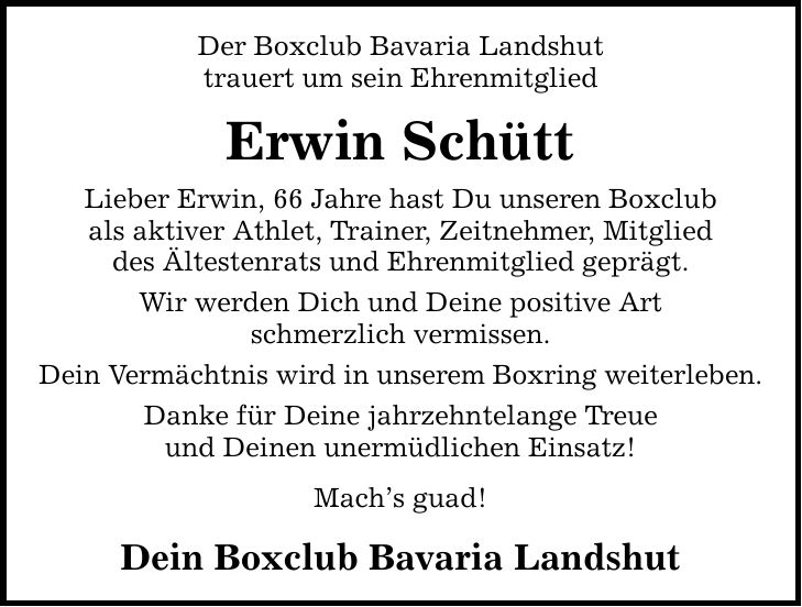 Der Boxclub Bavaria Landshut trauert um sein Ehrenmitglied Erwin Schütt Lieber Erwin, 66 Jahre hast Du unseren Boxclub als aktiver Athlet, Trainer, Zeitnehmer, Mitglied des Ältestenrats und Ehrenmitglied geprägt. Wir werden Dich und Deine positive Art schmerzlich vermissen. Dein Vermächtnis wird in unserem Boxring weiterleben. Danke für Deine jahrzehntelange Treue und Deinen unermüdlichen Einsatz! Mach's guad! Dein Boxclub Bavaria Landshut