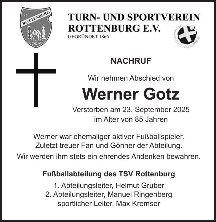 NACHRUF Wir nehmen Abschied von Werner Gotz Verstorben am 23. September 2025 im Alter von 85 Jahren Werner war ehemaliger aktiver Fußballspieler. Zuletzt treuer Fan und Gönner der Abteilung. Wir werden ihm stets ein ehrendes Andenken bewahren. Fußballabteilung des TSV Rottenburg 1. Abteilungsleiter, Helmut Gruber 2. Abteilungsleiter, Manuel Ringenberg sportlicher Leiter, Max Kremser