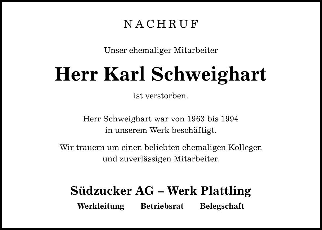 NACHRUF Unser ehemaliger Mitarbeiter Herr Karl Schweighart ist verstorben. Herr Schweighart war von 1963 bis 1994 in unserem Werk beschäftigt. Wir trauern um einen beliebten ehemaligen Kollegen und zuverlässigen Mitarbeiter. Südzucker AG - Werk Plattling Werkleitung Betriebsrat Belegschaft