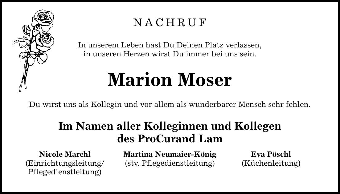 NACHRUF In unserem Leben hast Du Deinen Platz verlassen, in unseren Herzen wirst Du immer bei uns sein. Marion Moser Du wirst uns als Kollegin und vor allem als wunderbarer Mensch sehr fehlen. Im Namen aller Kolleginnen und Kollegen des ProCurand Lam Martina Neumaier-König (stv. Pflegedienstleitung) Nicole Marchl (Einrichtungsleitung/ Pflegedienstleitung) Eva Pöschl (Küchenleitung)