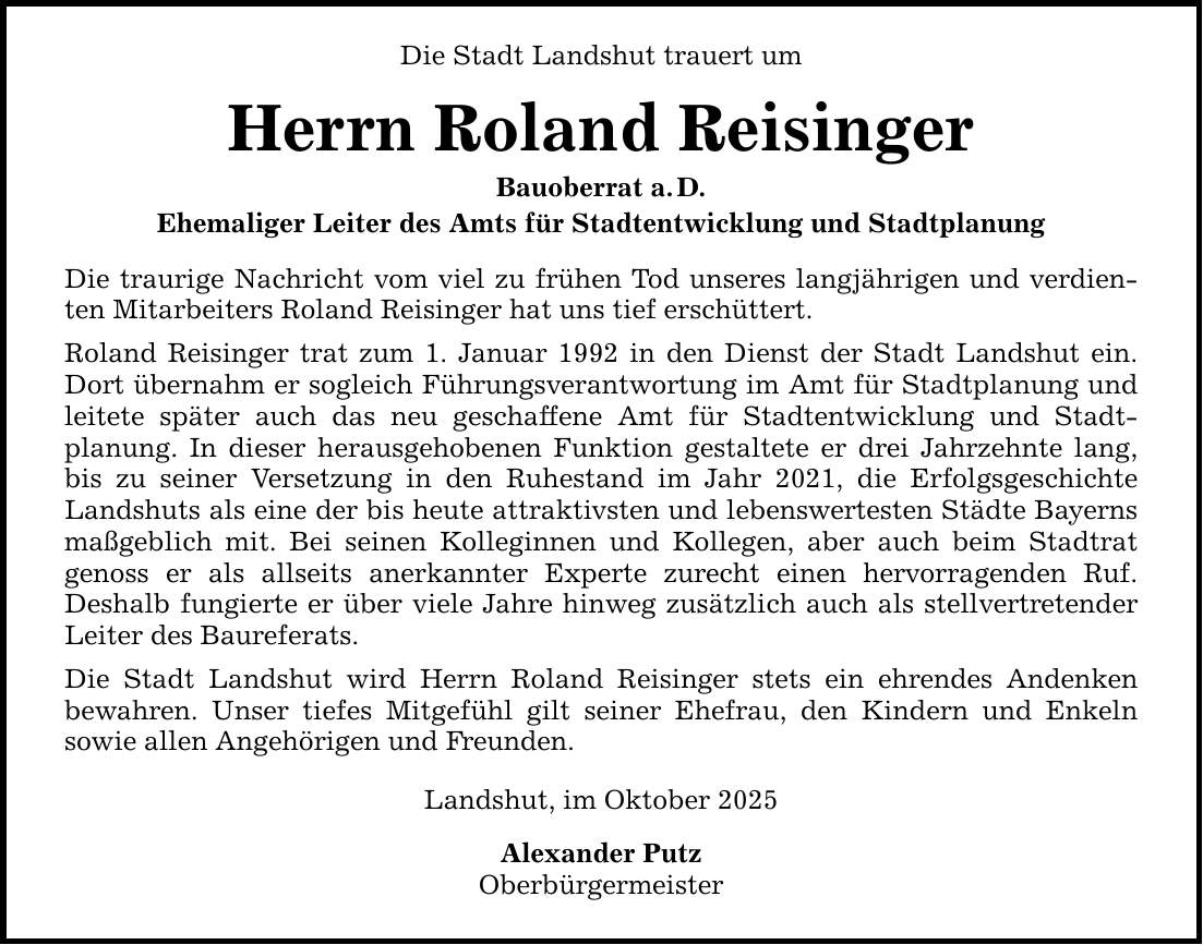 Die Stadt Landshut trauert um Herrn Roland Reisinger Bauoberrat a. D. Ehemaliger Leiter des Amts für Stadtentwicklung und Stadtplanung Die traurige Nachricht vom viel zu frühen Tod unseres langjährigen und verdienten Mitarbeiters Roland Reisinger hat uns tief erschüttert. Roland Reisinger trat zum 1. Januar 1992 in den Dienst der Stadt Landshut ein. Dort übernahm er sogleich Führungsverantwortung im Amt für Stadtplanung und leitete später auch das neu geschaffene Amt für Stadtentwicklung und Stadt­planung. In dieser herausgehobenen Funktion gestaltete er drei Jahrzehnte lang, bis zu seiner Versetzung in den Ruhestand im Jahr 2021, die Erfolgsgeschichte Landshuts als eine der bis heute attraktivsten und lebenswertesten Städte Bayerns maßgeblich mit. Bei seinen Kolleginnen und Kollegen, aber auch beim Stadtrat ­genoss er als allseits anerkannter Experte zurecht einen hervorragenden Ruf. ­Deshalb fungierte er über viele Jahre hinweg zusätzlich auch als stellvertretender Leiter des Baureferats. Die Stadt Landshut wird Herrn Roland Reisinger stets ein ehrendes Andenken ­bewahren. Unser tiefes Mitgefühl gilt seiner Ehefrau, den Kindern und Enkeln ­sowie allen Angehörigen und Freunden. Landshut, im Oktober 2025 Alexander Putz Oberbürgermeister