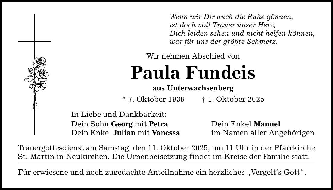 Wenn wir Dir auch die Ruhe gönnen, ist doch voll Trauer unser Herz, Dich leiden sehen und nicht helfen können, war für uns der größte Schmerz. Wir nehmen Abschied von Paula Fundeis aus Unterwachsenberg * 7. Oktober 1939 _ 1. Oktober 2025 In Liebe und Dankbarkeit: Dein Sohn Georg mit Petra Dein Enkel Manuel Dein Enkel Julian mit Vanessa im Namen aller Angehörigen Trauergottesdienst am Samstag, den 11. Oktober 2025, um 11 Uhr in der Pfarrkirche St. Martin in Neukirchen. Die Urnenbeisetzung findet im Kreise der Familie statt. Für erwiesene und noch zugedachte Anteilnahme ein herzliches 