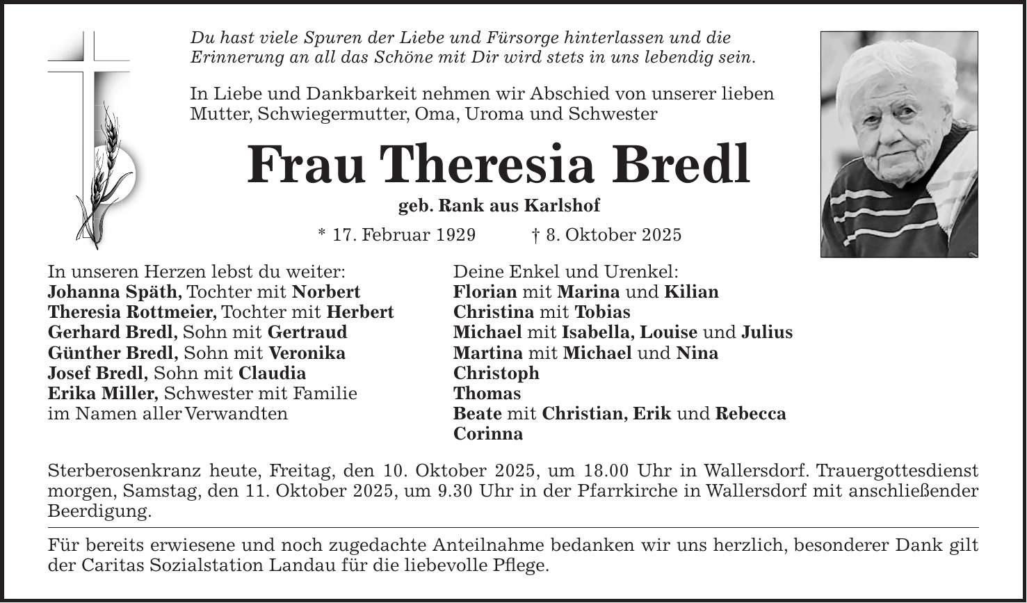 Du hast viele Spuren der Liebe und Fürsorge hinterlassen und die Erinnerung an all das Schöne mit Dir wird stets in uns lebendig sein. In Liebe und Dankbarkeit nehmen wir Abschied von unserer lieben Mutter, Schwiegermutter, Oma, Uroma und Schwester Frau Theresia Bredl geb. Rank aus Karlshof * 17. Februar 1929 + 8. Oktober 2025 In unseren Herzen lebst du weiter: Deine Enkel und Urenkel: Johanna Späth, Tochter mit Norbert Florian mit Marina und Kilian Theresia Rottmeier, Tochter mit Herbert Christina mit Tobias Gerhard Bredl, Sohn mit Gertraud Michael mit Isabella, Louise und Julius Günther Bredl, Sohn mit Veronika Martina mit Michael und Nina Josef Bredl, Sohn mit Claudia Christoph Erika Miller, Schwester mit Familie Thomas im Namen aller Verwandten Beate mit Christian, Erik und Rebecca Corinna Sterberosenkranz heute, Freitag, den 10. Oktober 2025, um 18.00 Uhr in Wallersdorf. Trauergottesdienst morgen, Samstag, den 11. Oktober 2025, um 9.30 Uhr in der Pfarrkirche in Wallersdorf mit anschließender Beerdigung. Für bereits erwiesene und noch zugedachte Anteilnahme bedanken wir uns herzlich, besonderer Dank gilt der Caritas Sozialstation Landau für die liebevolle Pflege.
