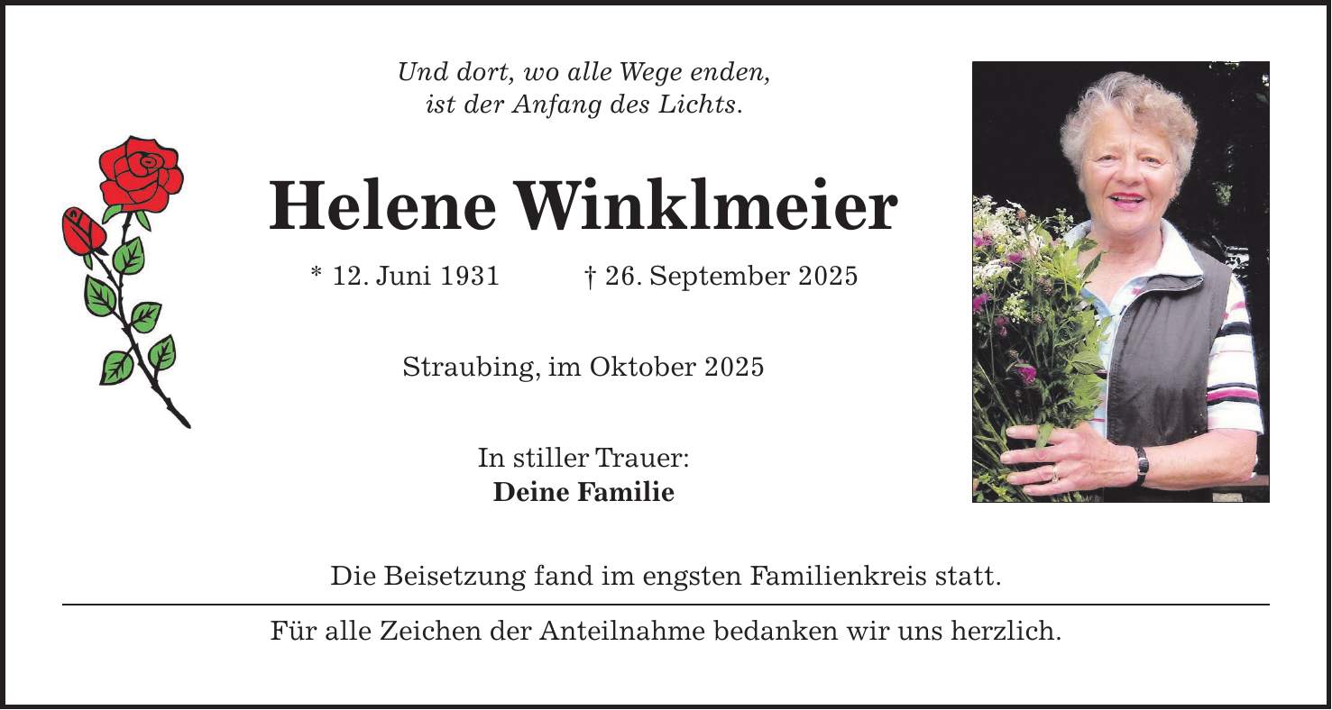 Und dort, wo alle Wege enden, ist der Anfang des Lichts. Helene Winklmeier * 12. Juni 1931 + 26. September 2025 Straubing, im Oktober 2025 In stiller Trauer: Deine Familie Die Beisetzung fand im engsten Familienkreis statt. Für alle Zeichen der Anteilnahme bedanken wir uns herzlich.