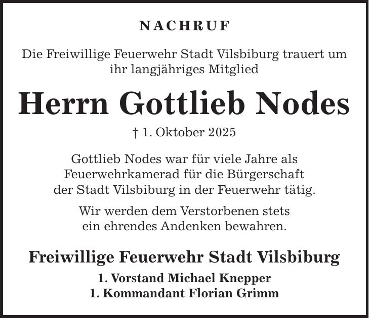 Nachruf Die Freiwillige Feuerwehr Stadt Vilsbiburg trauert um ihr langjähriges Mitglied Herrn Gottlieb Nodes + 1. Oktober 2025 Gottlieb Nodes war für viele Jahre als Feuerwehrkamerad für die Bürgerschaft der Stadt Vilsbiburg in der Feuerwehr tätig. Wir werden dem Verstorbenen stets ein ehrendes Andenken bewahren. Freiwillige Feuerwehr Stadt Vilsbiburg 1. Vorstand Michael Knepper 1. Kommandant Florian Grimm