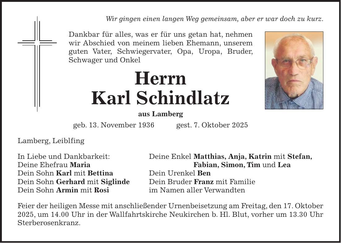 Wir gingen einen langen Weg gemeinsam, aber er war doch zu kurz. Dankbar für alles, was er für uns getan hat, nehmen wir Abschied von meinem lieben Ehemann, unserem guten Vater, Schwiegervater, Opa, Uropa, Bruder, Schwager und Onkel Herrn Karl Schindlatz aus Lamberg geb. 13. November 1936 gest. 7. Oktober 2025 Lamberg, Leiblfing In Liebe und Dankbarkeit: Deine Enkel Matthias, Anja, Katrin mit Stefan, Deine Ehefrau Maria Fabian, Simon, Tim und Lea Dein Sohn Karl mit Bettina Dein Urenkel Ben Dein Sohn Gerhard mit Siglinde Dein Bruder Franz mit Familie Dein Sohn Armin mit Rosi im Namen aller Verwandten Feier der heiligen Messe mit anschließender Urnenbeisetzung am Freitag, den 17. Oktober 2025, um 14.00 Uhr in der Wallfahrtskirche Neukirchen b. Hl. Blut, vorher um 13.30 Uhr Sterberosenkranz.