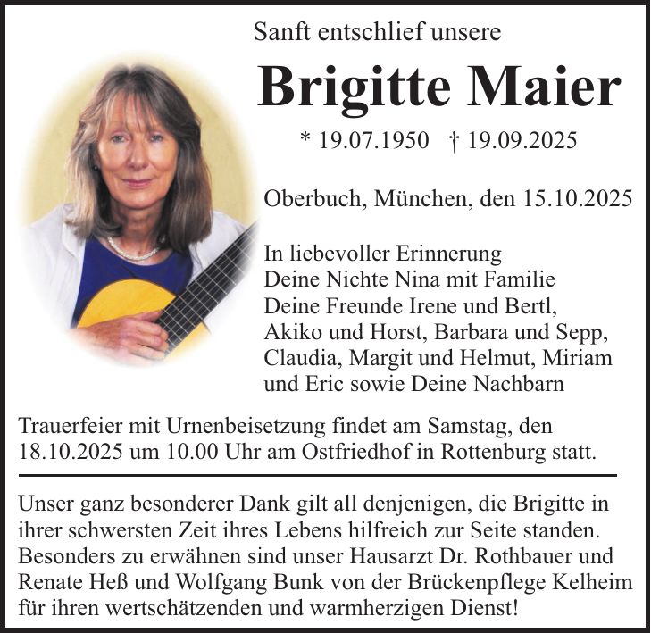Sanft entschlief unsere Brigitte Maier * 19. Juli 1950 + 19. September 2025 Oberbuch, München, den 15. Oktober 2025 In liebevoller Erinnerung Deine Nichte Nina, mit Familie Deine Freunde Irene und Bertl, Akiko und Horst, Barbara und Sepp, Claudia, Margit und Helmut, Miriam und Eric sowie Deine Nachbarn Trauerfeier mit Urnenbeisetzung findet am Samstag, den 18. Oktober 2025, um 10.00 Uhr am Ostfriedhof in Rottenburg statt. Unser ganz besonderer Dank gilt all denjenigen, die Brigitte in ihrer schwersten Zeit ihres Lebens hilfreich zur Seite standen. Besonders zu erwähnen sind unser Hausarzt Dr. Rothbauer und Renate Heß und Wolfgang Bunk von der Brückenpflege Kelheim für ihren wertschätzenden und warmherzigen Dienst!