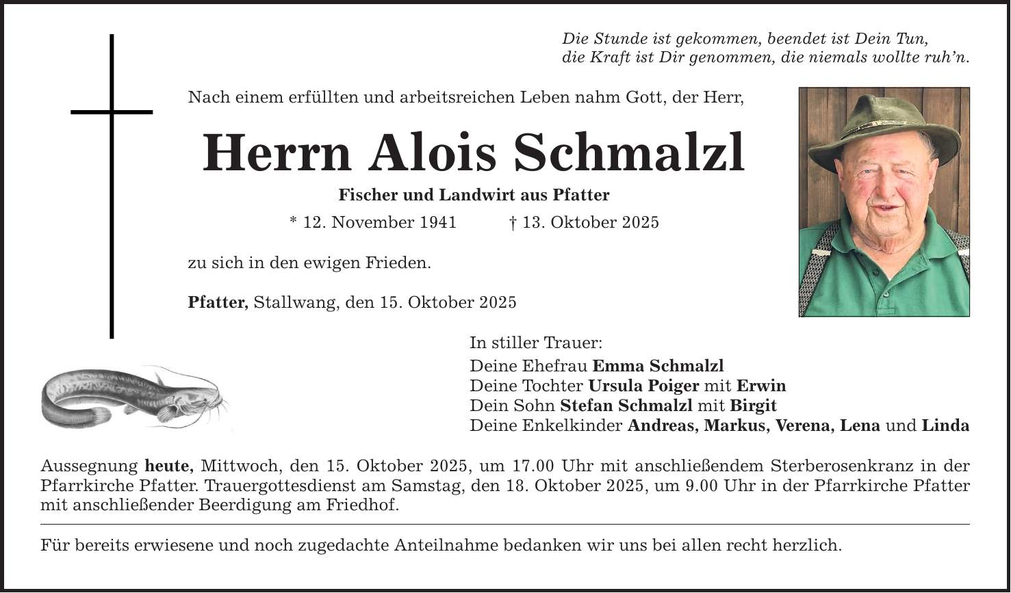 Die Stunde ist gekommen, beendet ist Dein Tun, die Kraft ist Dir genommen, die niemals wollte ruh'n. Nach einem erfüllten und arbeitsreichen Leben nahm Gott, der Herr, Herrn Alois Schmalzl Fischer und Landwirt aus Pfatter * 12. November 1941 _ 13. Oktober 2025 zu sich in den ewigen Frieden. Pfatter, Stallwang, den 15. Oktober 2025 In stiller Trauer: Deine Ehefrau Emma Schmalzl Deine Tochter Ursula Poiger mit Erwin Dein Sohn Stefan Schmalzl mit Birgit Deine Enkelkinder Andreas, Markus, Verena, Lena und Linda Aussegnung heute, Mittwoch, den 15. Oktober 2025, um 17.00 Uhr mit anschließendem Sterberosenkranz in der Pfarrkirche Pfatter. Trauergottesdienst am Samstag, den 18. Oktober 2025, um 9.00 Uhr in der Pfarrkirche Pfatter mit anschließender Beerdigung am Friedhof. Für bereits erwiesene und noch zugedachte Anteilnahme bedanken wir uns bei allen recht herzlich.