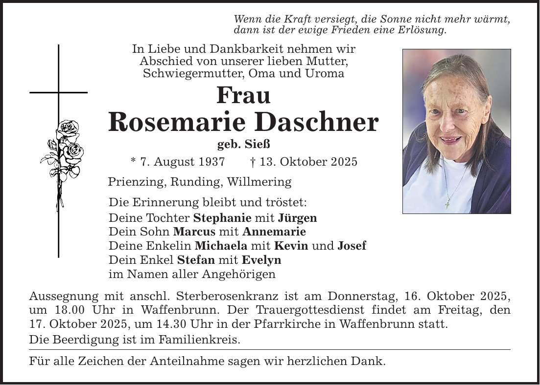Wenn die Kraft versiegt, die Sonne nicht mehr wärmt, dann ist der ewige Frieden eine Erlösung. In Liebe und Dankbarkeit nehmen wir Abschied von unserer lieben Mutter, Schwiegermutter, Oma und Uroma Frau Rosemarie Daschner geb. Sieß * 7. August 1937 _ 13. Oktober 2025 Prienzing, Runding, Willmering Die Erinnerung bleibt und tröstet: Deine Tochter Stephanie mit Jürgen Dein Sohn Marcus mit Annemarie Deine Enkelin Michaela mit Kevin und Josef Dein Enkel Stefan mit Evelyn im Namen aller Angehörigen Aussegnung mit anschl. Sterberosenkranz ist am Donnerstag, 16. Oktober 2025, um 18.00 Uhr in Waffenbrunn. Der Trauergottesdienst findet am Freitag, den 17. Oktober 2025, um 14.30 Uhr in der Pfarrkirche in Waffenbrunn statt. Die Beerdigung ist im Familienkreis. Für alle Zeichen der Anteilnahme sagen wir herzlichen Dank.
