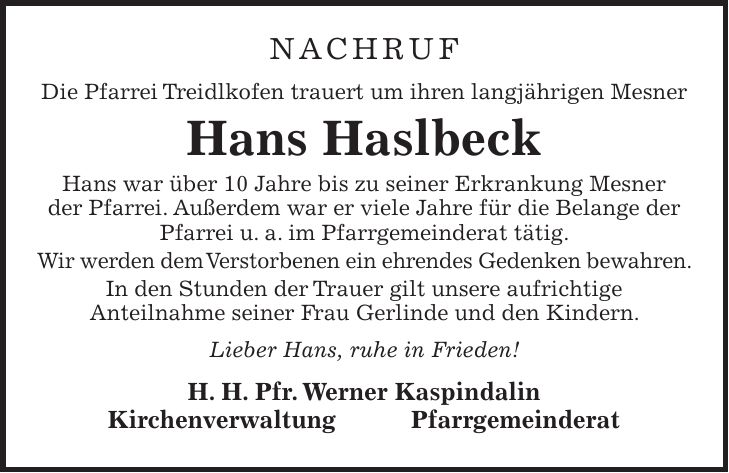 NACHRUF Die Pfarrei Treidlkofen trauert um ihren langjährigen Mesner Hans Haslbeck Hans war über 10 Jahre bis zu seiner Erkrankung Mesner der Pfarrei. Außerdem war er viele Jahre für die Belange der Pfarrei u. a. im Pfarrgemeinderat tätig. Wir werden dem Verstorbenen ein ehrendes Gedenken bewahren. In den Stunden der Trauer gilt unsere aufrichtige Anteilnahme seiner Frau Gerlinde und den Kindern. Lieber Hans, ruhe in Frieden! H. H. Pfr. Werner Kaspindalin Kirchenverwaltung Pfarrgemeinderat