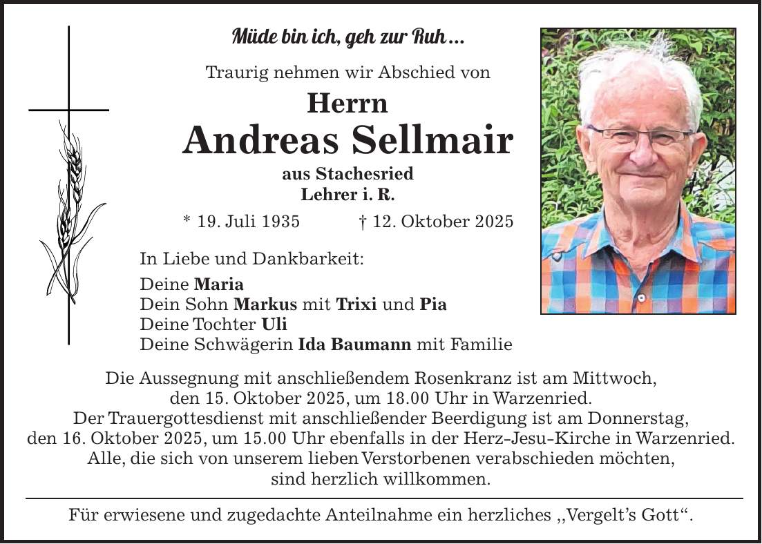 Müde bin ich, geh zur Ruh ... Traurig nehmen wir Abschied von Herrn Andreas Sellmair aus Stachesried Lehrer i. R. * 19. Juli 1935 + 12. Oktober 2025 In Liebe und Dankbarkeit: Deine Maria Dein Sohn Markus mit Trixi und Pia Deine Tochter Uli Deine Schwägerin Ida Baumann mit Familie Die Aussegnung mit anschließendem Rosenkranz ist am Mittwoch, den 15. Oktober 2025, um 18.00 Uhr in Warzenried. Der Trauergottesdienst mit anschließender Beerdigung ist am Donnerstag, den 16. Oktober 2025, um 15.00 Uhr ebenfalls in der Herz-Jesu-Kirche in Warzenried. Alle, die sich von unserem lieben Verstorbenen verabschieden möchten, sind herzlich willkommen. Für erwiesene und zugedachte Anteilnahme ein herzliches ,,Vergelt's Gott'.