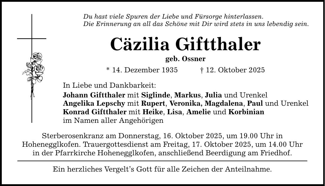 Du hast viele Spuren der Liebe und Fürsorge hinterlassen. Die Erinnerung an all das Schöne mit Dir wird stets in uns lebendig sein. Cäzilia Giftthaler geb. Ossner * 14. Dezember 1935 _ 12. Oktober 2025 In Liebe und Dankbarkeit: Johann Giftthaler mit Siglinde, Markus, Julia und Urenkel Angelika Lepschy mit Rupert, Veronika, Magdalena, Paul und Urenkel Konrad Giftthaler mit Heike, Lisa, Amelie und Korbinian im Namen aller Angehörigen Sterberosenkranz am Donnerstag, 16. Oktober 2025, um 19.00 Uhr in Hohenegglkofen. Trauergottesdienst am Freitag, 17. Oktober 2025, um 14.00 Uhr in der Pfarrkirche Hohenegglkofen, anschließend Beerdigung am Friedhof. Ein herzliches Vergelt's Gott für alle Zeichen der Anteilnahme.