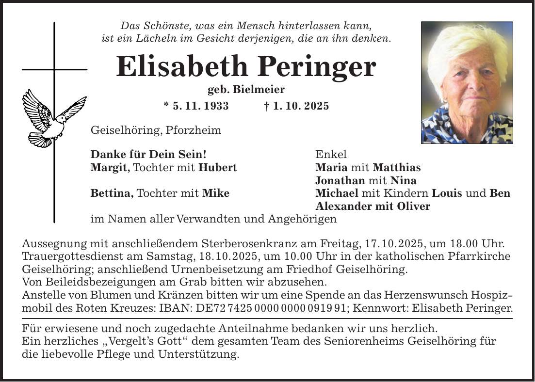 Das Schönste, was ein Mensch hinterlassen kann, ist ein Lächeln im Gesicht derjenigen, die an ihn denken. Elisabeth Peringer geb. Bielmeier * 5. 11. 1933 + 1. 10. 2025 Geiselhöring, Pforzheim Danke für Dein Sein! Enkel Margit, Tochter mit Hubert Maria mit Matthias Jonathan mit Nina Bettina, Tochter mit Mike Michael mit Kindern Louis und Ben Alexander mit Oliver im Namen aller Verwandten und Angehörigen Aussegnung mit anschließendem Sterberosenkranz am Freitag, 17. 10. 2025, um 18.00 Uhr. Trauergottesdienst am Samstag, 18. 10. 2025, um 10.00 Uhr in der katholischen Pfarrkirche Geiselhöring; anschließend Urnenbeisetzung am Friedhof Geiselhöring. Von Beileidsbezeigungen am Grab bitten wir abzusehen. Anstelle von Blumen und Kränzen bitten wir um eine Spende an das Herzenswunsch Hospizmobil des Roten Kreuzes: IBAN: DE***; Kennwort: Elisabeth Peringer. Für erwiesene und noch zugedachte Anteilnahme bedanken wir uns herzlich. Ein herzliches 'Vergelt's Gott' dem gesamten Team des Seniorenheims Geiselhöring für die liebevolle Pflege und Unterstützung.