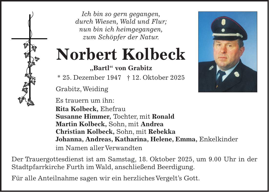 Ich bin so gern gegangen, durch Wiesen, Wald und Flur; nun bin ich heimgegangen, zum Schöpfer der Natur. Norbert Kolbeck 'Bartl' von Grabitz * 25. Dezember 1947 + 12. Oktober 2025 Grabitz, Weiding Es trauern um ihn: Rita Kolbeck, Ehefrau Susanne Himmer, Tochter, mit Ronald Martin Kolbeck, Sohn, mit Andrea Christian Kolbeck, Sohn, mit Rebekka Johanna, Andreas, Katharina, Helene, Emma, Enkelkinder im Namen aller Verwandten Der Trauergottesdienst ist am Samstag, 18. Oktober 2025, um 9.00 Uhr in der Stadtpfarrkirche Furth im Wald, anschließend Beerdigung. Für alle Anteilnahme sagen wir ein herzliches Vergelt's Gott.